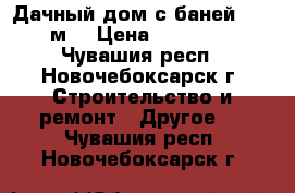 Дачный дом с баней 6*4.8 м. › Цена ­ 350 000 - Чувашия респ., Новочебоксарск г. Строительство и ремонт » Другое   . Чувашия респ.,Новочебоксарск г.